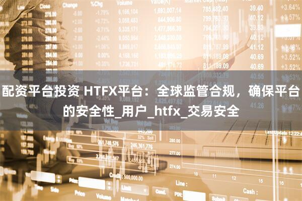 配资平台投资 HTFX平台：全球监管合规，确保平台的安全性_用户_htfx_交易安全