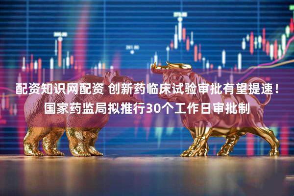 配资知识网配资 创新药临床试验审批有望提速！国家药监局拟推行30个工作日审批制
