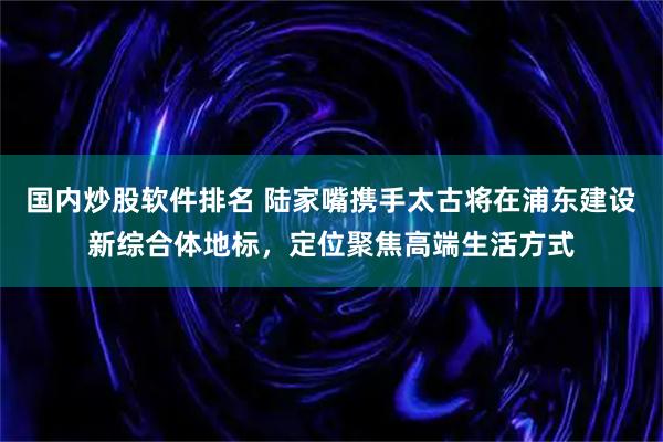 国内炒股软件排名 陆家嘴携手太古将在浦东建设新综合体地标，定位聚焦高端生活方式