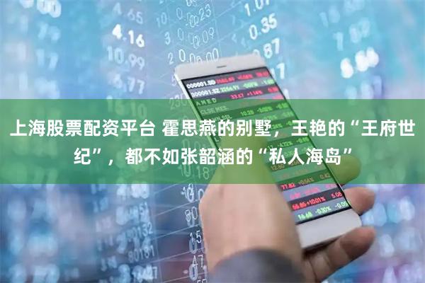 上海股票配资平台 霍思燕的别墅，王艳的“王府世纪”，都不如张韶涵的“私人海岛”