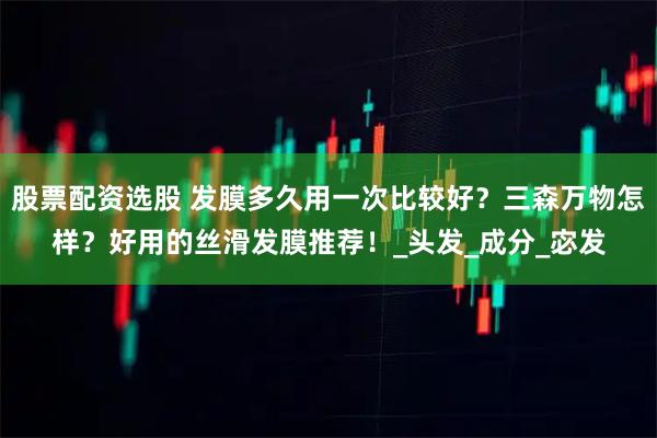 股票配资选股 发膜多久用一次比较好？三森万物怎样？好用的丝滑发膜推荐！_头发_成分_宓发