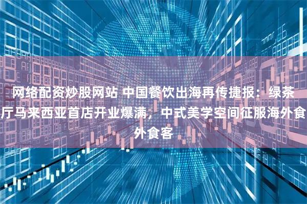 网络配资炒股网站 中国餐饮出海再传捷报：绿茶餐厅马来西亚首店开业爆满，中式美学空间征服海外食客